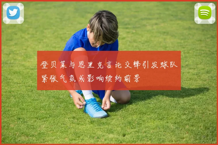 登贝莱与恩里克言论交锋引发球队紧张气氛或影响续约前景