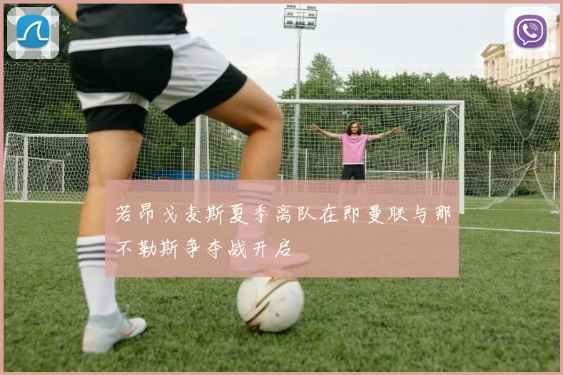若昂戈麦斯夏季离队在即曼联与那不勒斯争夺战开启