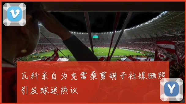 瓦科亲自为克雷桑剪胡子社媒晒照引发球迷热议