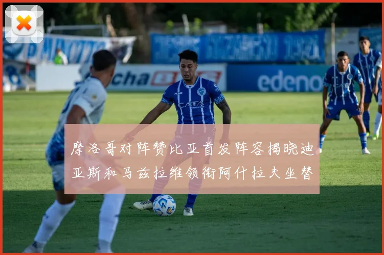 摩洛哥对阵赞比亚首发阵容揭晓迪亚斯和马兹拉维领衔阿什拉夫坐替补席