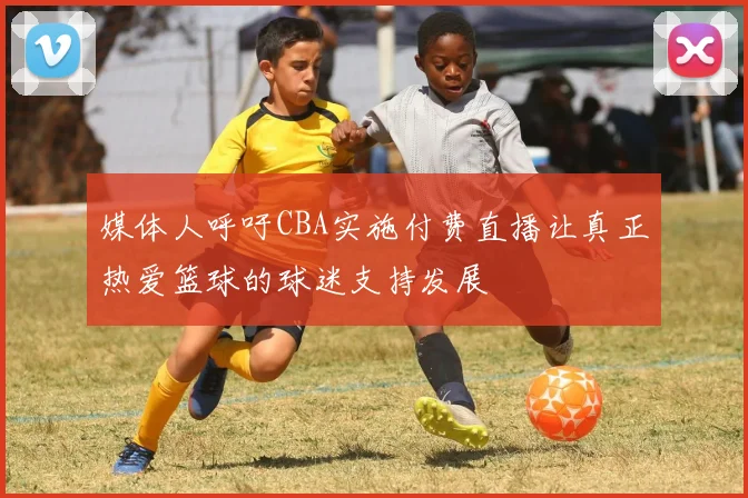 媒体人呼吁CBA实施付费直播让真正热爱篮球的球迷支持发展