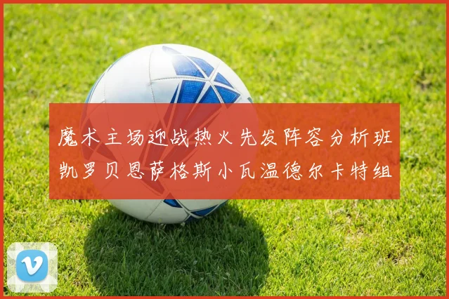 魔术主场迎战热火先发阵容分析班凯罗贝恩萨格斯小瓦温德尔卡特组合展现实力