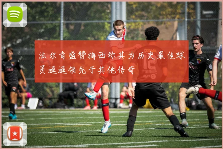 法尔肯盛赞梅西称其为历史最佳球员遥遥领先于其他传奇