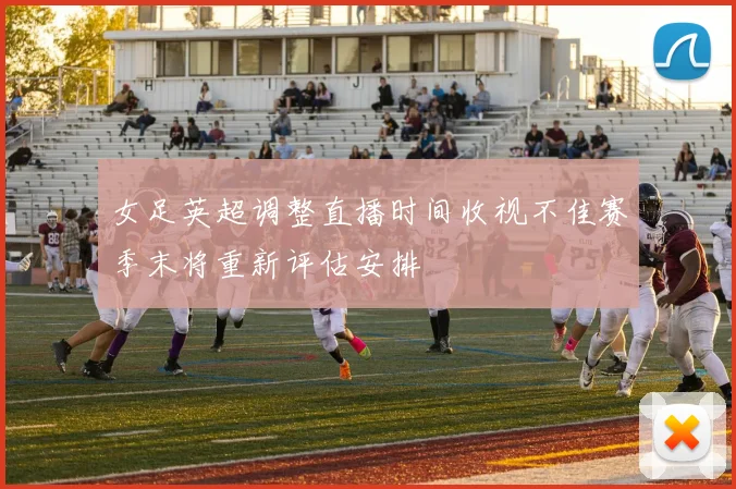 女足英超调整直播时间收视不佳赛季末将重新评估安排