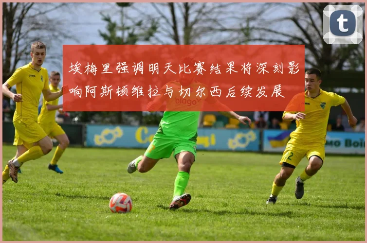 埃梅里强调明天比赛结果将深刻影响阿斯顿维拉与切尔西后续发展
