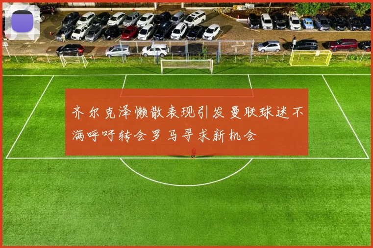 齐尔克泽懒散表现引发曼联球迷不满呼吁转会罗马寻求新机会