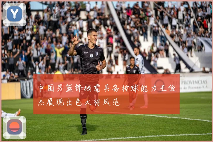 中国男篮锋线需具备控球能力王俊杰展现出色大将风范