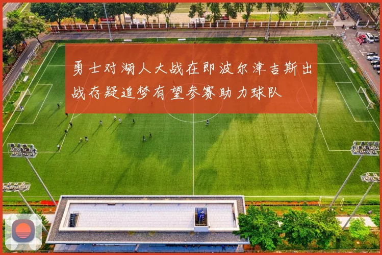 勇士对湖人大战在即波尔津吉斯出战存疑追梦有望参赛助力球队