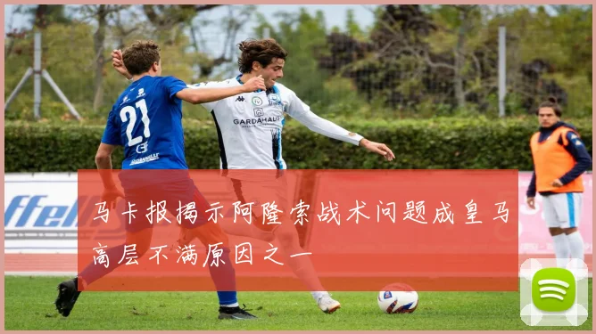 马卡报揭示阿隆索战术问题成皇马高层不满原因之一