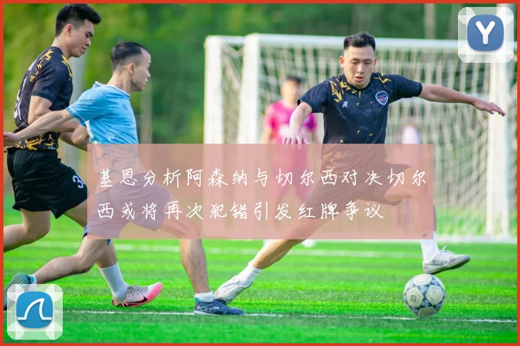 基恩分析阿森纳与切尔西对决切尔西或将再次犯错引发红牌争议