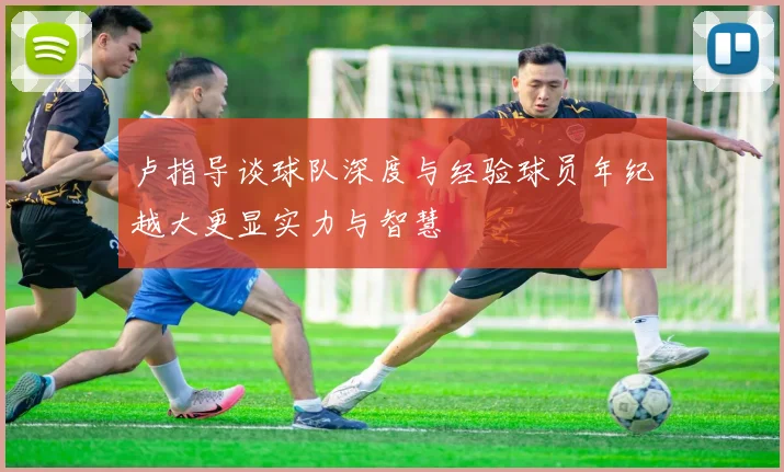 卢指导谈球队深度与经验球员年纪越大更显实力与智慧