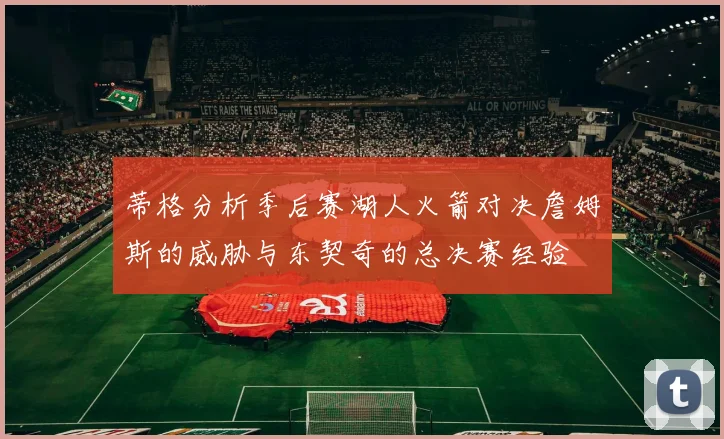 蒂格分析季后赛湖人火箭对决詹姆斯的威胁与东契奇的总决赛经验