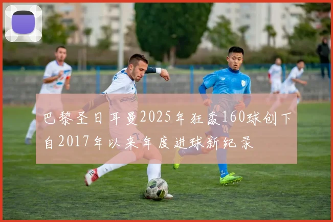 巴黎圣日耳曼2025年狂轰160球创下自2017年以来年度进球新纪录
