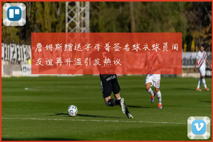 詹姆斯赠送字母哥签名球衣球员间友谊再升温引发热议