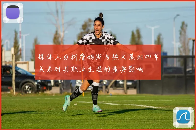 媒体人分析詹姆斯与热火莱利四年关系对其职业生涯的重要影响