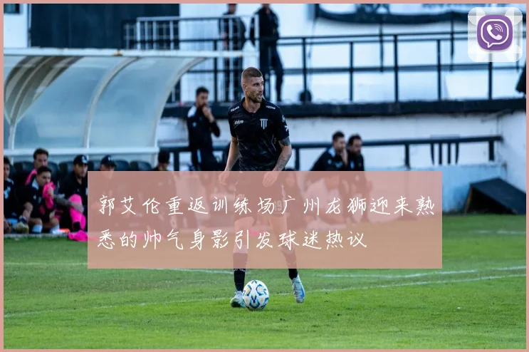 郭艾伦重返训练场广州龙狮迎来熟悉的帅气身影引发球迷热议