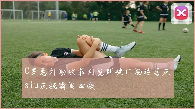 C罗意外助攻菲利克斯破门场边喜庆siu庆祝瞬间回顾