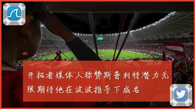 开拓者媒体人称赞斯普利特潜力无限期待他在波波指导下成名