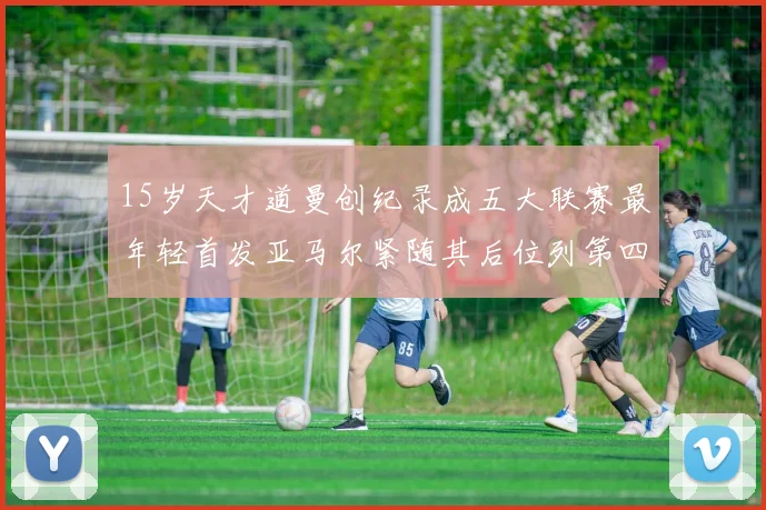 15岁天才道曼创纪录成五大联赛最年轻首发亚马尔紧随其后位列第四