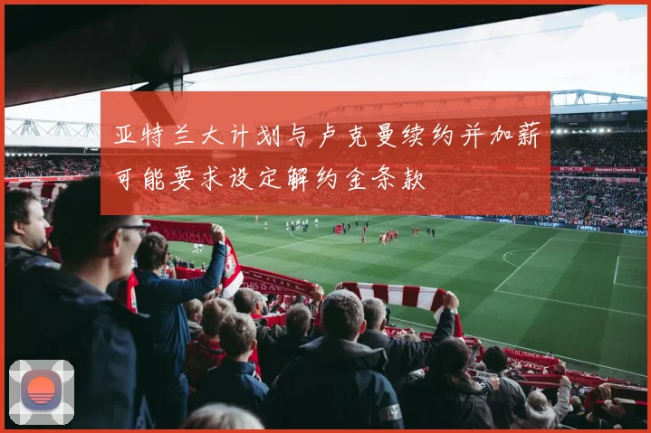 亚特兰大计划与卢克曼续约并加薪可能要求设定解约金条款